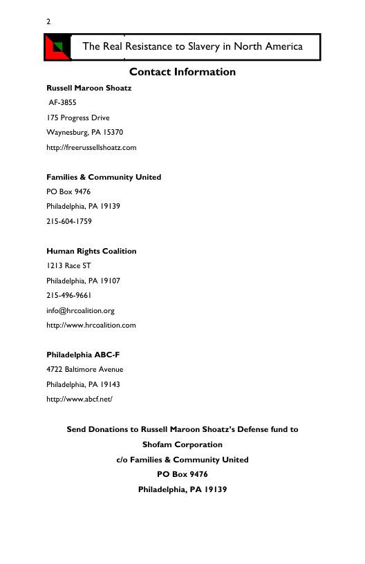 2 . The Real Resistance to Slavery in North America Contact Information Russell Maroon Shoatz AF-3855 175 Progress Drive Waynesburg, PA 15370 hetpifreerussellshoacz com Families & Community United PO Box 9476 Phidelphia, PA 19139 256041759 Human Rights Coalition 1213 Race ST Phiadelphia, PA 19107 205-496-9661 info@breoalitonorg hetpiwww hrecaliton com Philadelphia ABC-F 4722 Bakimore Avenue Phiadelphia, PA 19143 hetpiiwwwabetned Send Donations to Russell Maroon Shoatz’s Defense fund to Shofam Corporation clo Families & Community United PO Box 9476 Philadelphia, PA 19139